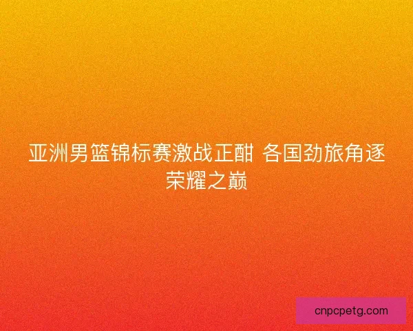 亚洲男篮锦标赛激战正酣 各国劲旅角逐荣耀之巅