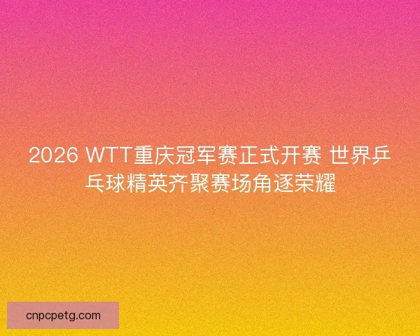 2026 WTT重庆冠军赛正式开赛 世界乒乓球精英齐聚赛场角逐荣耀