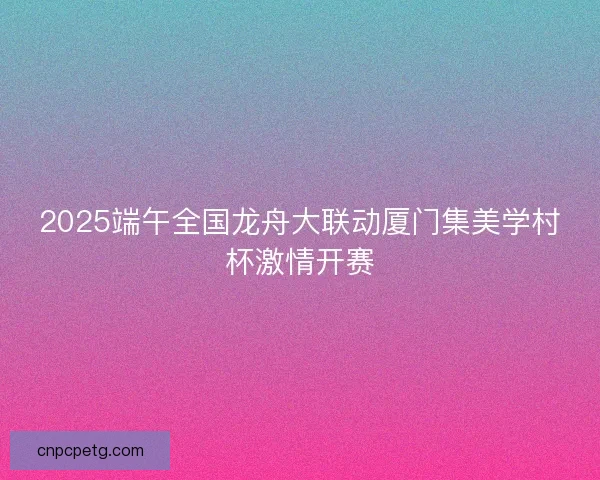 2025端午全国龙舟大联动厦门集美学村杯激情开赛