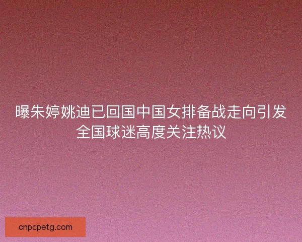 曝朱婷姚迪已回国中国女排备战走向引发全国球迷高度关注热议