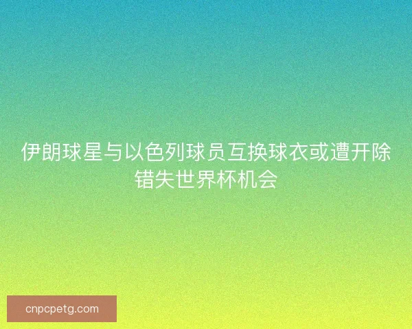 伊朗球星与以色列球员互换球衣或遭开除错失世界杯机会