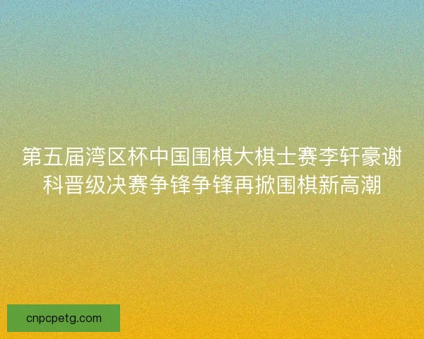 第五届湾区杯中国围棋大棋士赛李轩豪谢科晋级决赛争锋争锋再掀围棋新高潮