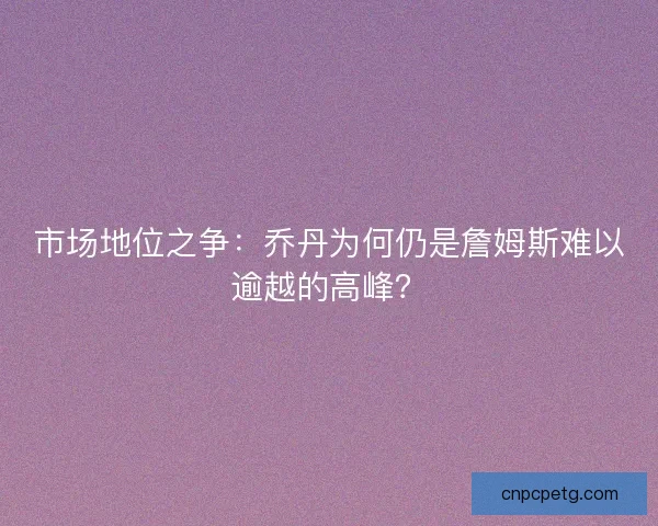 市场地位之争：乔丹为何仍是詹姆斯难以逾越的高峰？