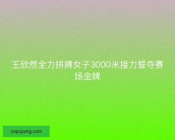 王欣然全力拼搏女子3000米接力誓夺赛场金牌