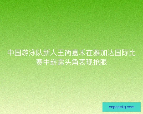 中国游泳队新人王简嘉禾在雅加达国际比赛中崭露头角表现抢眼